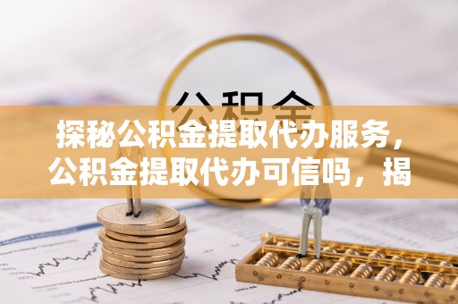 政策探秘公积金提取代办服务，公积金提取代办可信吗，揭秘真相与选择指南