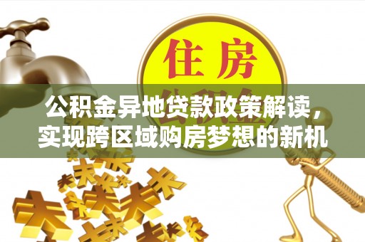 政策公积金异地贷款政策解读，实现跨区域购房梦想的新机遇