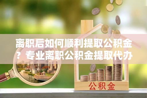 政策离职后如何顺利提取公积金？专业离职公积金提取代办服务指南