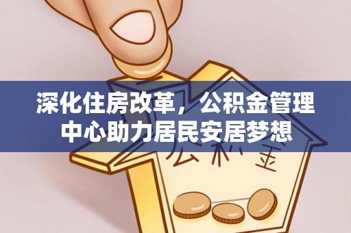 政策深化住房改革，公积金管理中心助力居民安居梦想