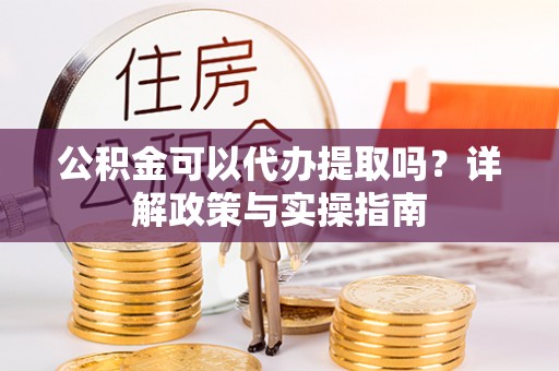 政策公积金可以代办提取吗？详解政策与实操指南