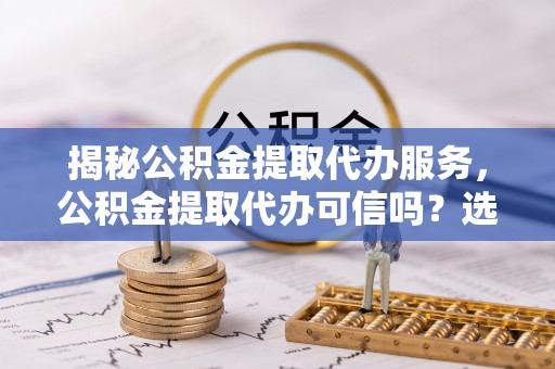 政策揭秘公积金提取代办服务，公积金提取代办可信吗？选择前你需要知道的真相