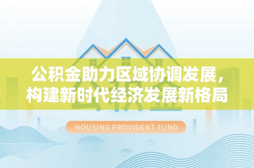 政策公积金助力区域协调发展，构建新时代经济发展新格局