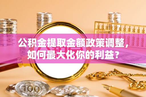 政策公积金提取金额政策调整，如何最大化你的利益？