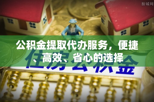 政策公积金提取代办服务，便捷、高效、省心的选择