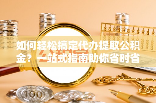 政策如何轻松搞定代办提取公积金？一站式指南助你省时省心