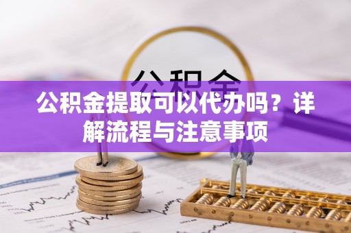 政策公积金提取可以代办吗？详解流程与注意事项