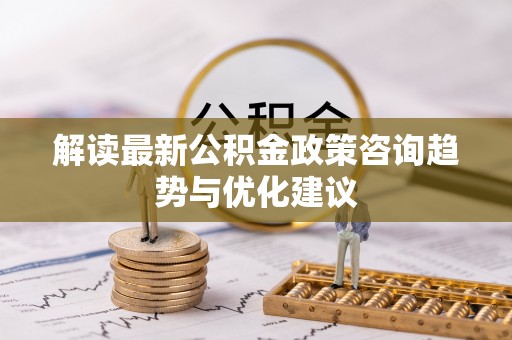 政策解读最新公积金政策咨询趋势与优化建议