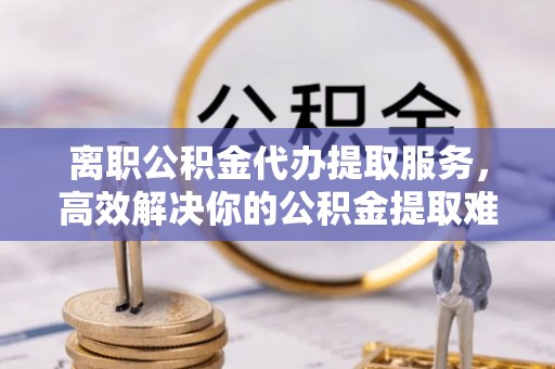 政策离职公积金代办提取服务，高效解决你的公积金提取难题