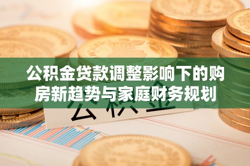 政策公积金贷款调整影响下的购房新趋势与家庭财务规划