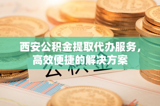 政策西安公积金提取代办服务，高效便捷的解决方案