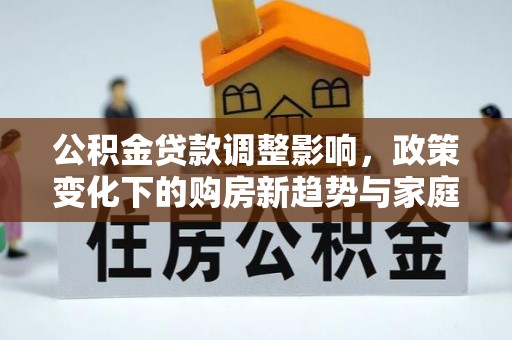 政策公积金贷款调整影响，政策变化下的购房新趋势与家庭财务规划