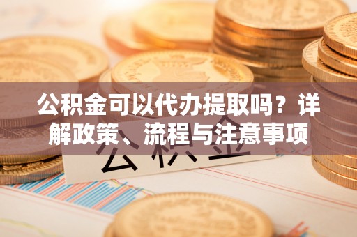政策公积金可以代办提取吗？详解政策、流程与注意事项