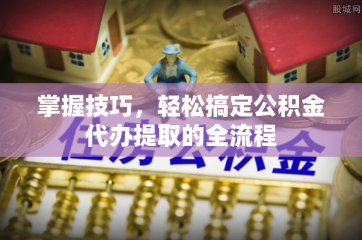 政策掌握技巧，轻松搞定公积金代办提取的全流程