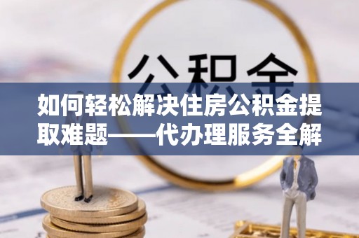 政策如何轻松解决住房公积金提取难题——代办理服务全解析