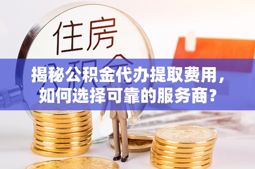 政策揭秘公积金代办提取费用，如何选择可靠的服务商？