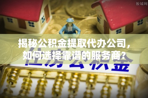 政策揭秘公积金提取代办公司，如何选择靠谱的服务商？