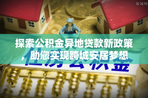 政策探索公积金异地贷款新政策，助您实现跨城安居梦想