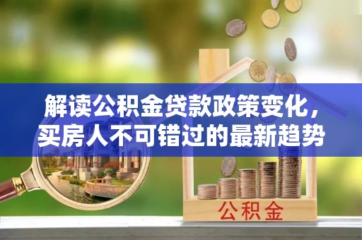 政策解读公积金贷款政策变化，买房人不可错过的最新趋势