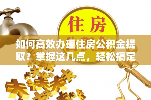 政策如何高效办理住房公积金提取？掌握这几点，轻松搞定！