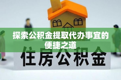 政策探索公积金提取代办事宜的便捷之道