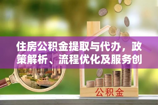 政策住房公积金提取与代办，政策解析、流程优化及服务创新