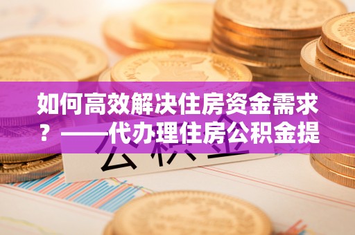 政策如何高效解决住房资金需求？——代办理住房公积金提取服务全解析