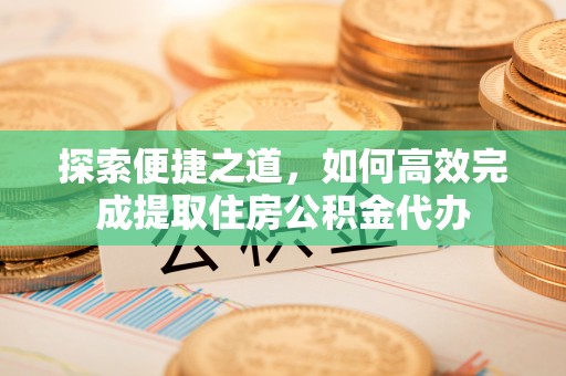 政策探索便捷之道，如何高效完成提取住房公积金代办