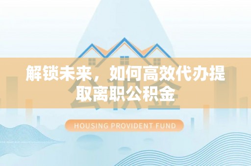 政策解锁未来，如何高效代办提取离职公积金