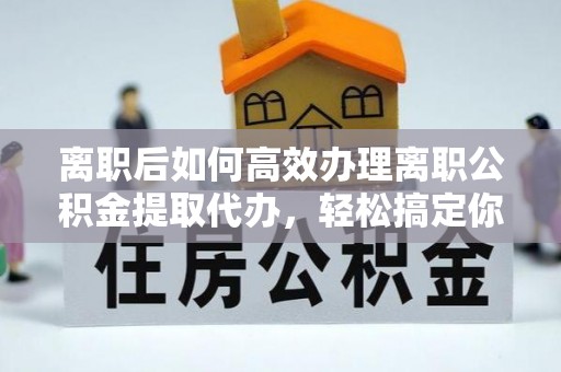 政策离职后如何高效办理离职公积金提取代办，轻松搞定你的公积金