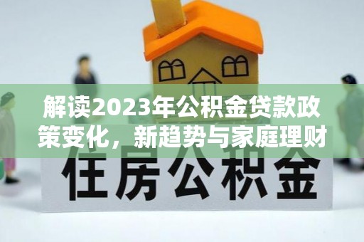 政策解读2023年公积金贷款政策变化，新趋势与家庭理财规划