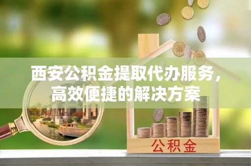 政策西安公积金提取代办服务，高效便捷的解决方案