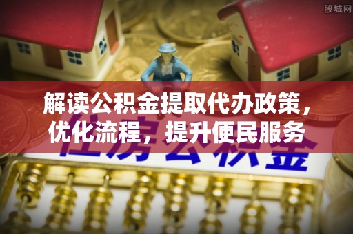 政策解读公积金提取代办政策，优化流程，提升便民服务