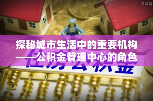 政策探秘城市生活中的重要机构——公积金管理中心的角色与意义