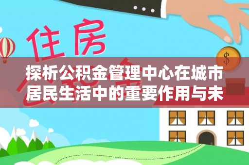 政策探析公积金管理中心在城市居民生活中的重要作用与未来发展趋势