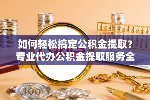 政策如何轻松搞定公积金提取？专业代办公积金提取服务全解析