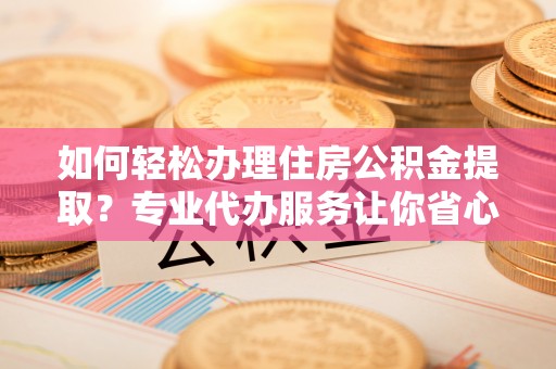 政策如何轻松办理住房公积金提取？专业代办服务让你省心无忧