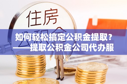 政策如何轻松搞定公积金提取？——提取公积金公司代办服务全解析