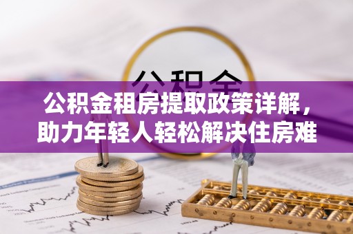 政策公积金租房提取政策详解，助力年轻人轻松解决住房难题