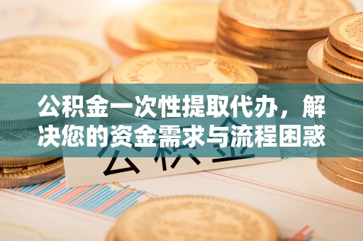 政策公积金一次性提取代办，解决您的资金需求与流程困惑