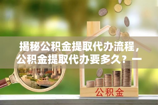 政策揭秘公积金提取代办流程，公积金提取代办要多久？一文读懂