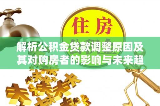政策解析公积金贷款调整原因及其对购房者的影响与未来趋势