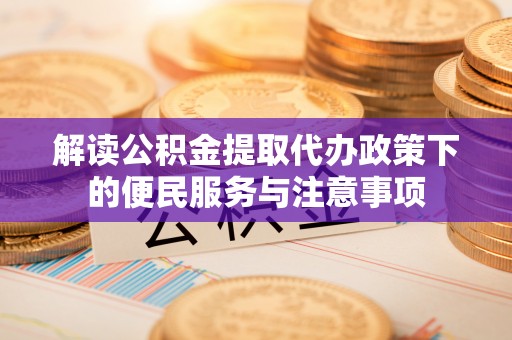 政策解读公积金提取代办政策下的便民服务与注意事项