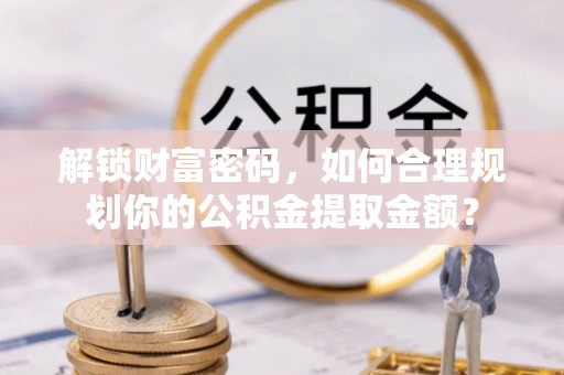 政策解锁财富密码，如何合理规划你的公积金提取金额？