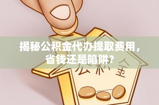 政策揭秘公积金代办提取费用，省钱还是陷阱？