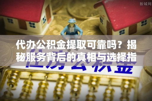 政策代办公积金提取可靠吗？揭秘服务背后的真相与选择指南
