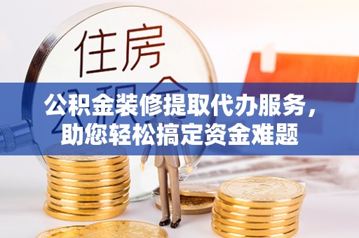 政策公积金装修提取代办服务，助您轻松搞定资金难题