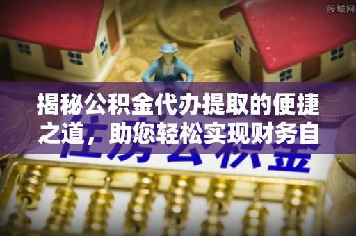政策揭秘公积金代办提取的便捷之道，助您轻松实现财务自由