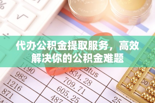 政策代办公积金提取服务，高效解决你的公积金难题