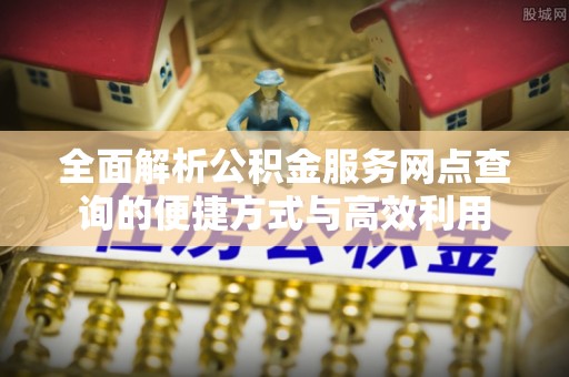 政策全面解析公积金服务网点查询的便捷方式与高效利用